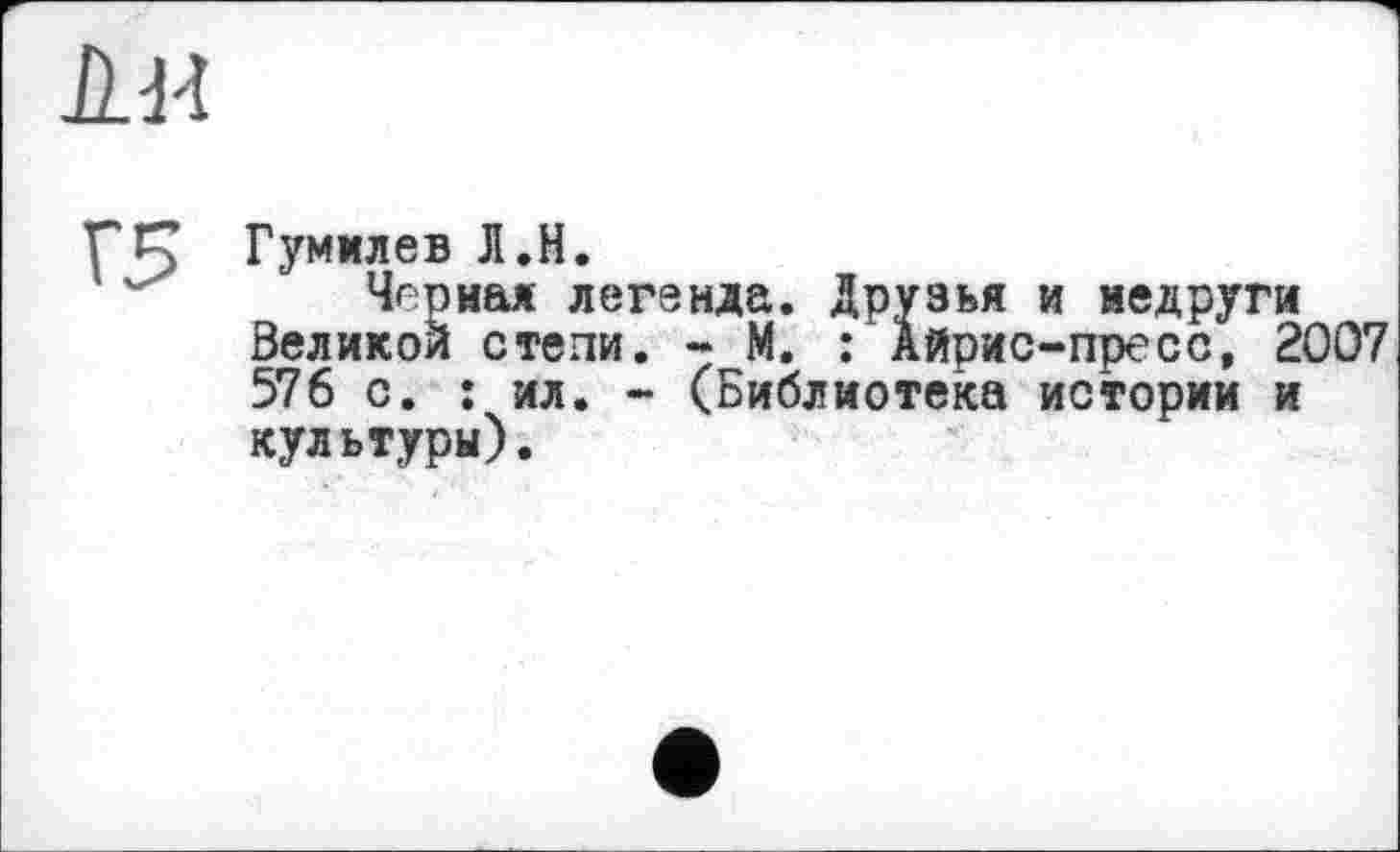 ﻿ни
Г5
Гумилев Л.Н.
Черная легенда. Друзья и недруги Великой степи. - М. : Айрис-пресс, 2007 576 с. : ил. - (Библиотека истории и культуры).